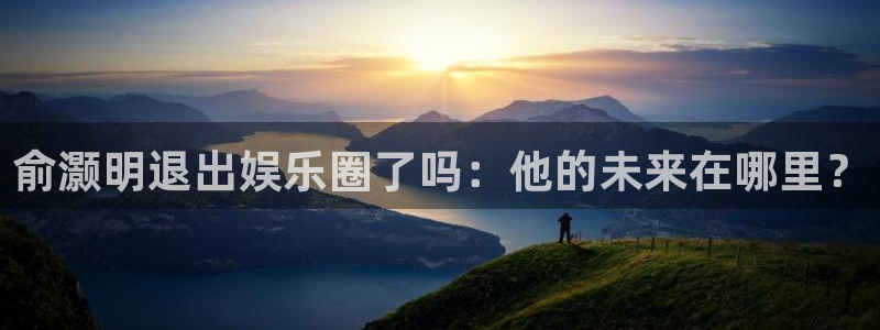 大满贯官网入口：俞灏明退出娱乐圈了吗：他的未来在哪里？